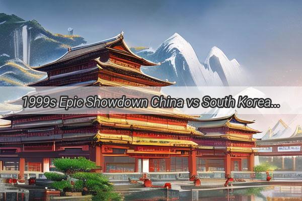 1999s Epic Showdown China vs South Korea  A Tale of Triumph and Resilience